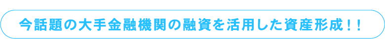 今話題の大手金融機関の融資を活用した資産形成！！